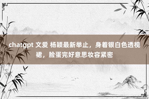 chatgpt 文爱 杨颖最新举止，身着银白色透视裙，脸蛋完好意思妆容紧密