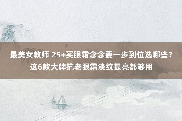 最美女教师 25+买眼霜念念要一步到位选哪些？这6款大牌抗老眼霜淡纹提亮都够用