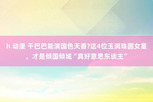 h 动漫 干巴巴能演国色天香?这4位玉润珠圆女星，才是倾国倾城“真好意思东谈主”