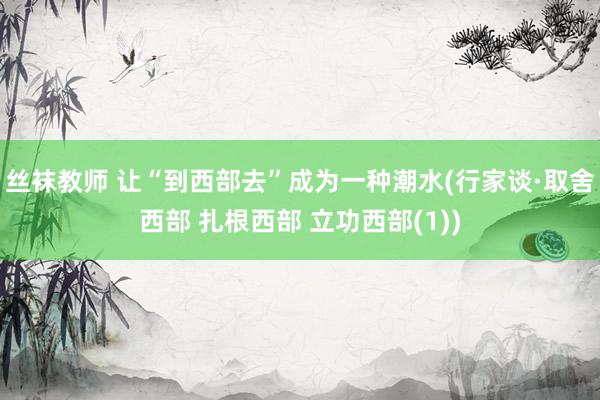 丝袜教师 让“到西部去”成为一种潮水(行家谈·取舍西部 扎根西部 立功西部(1))