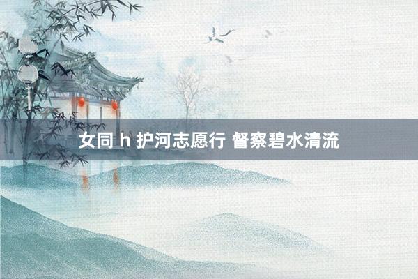 女同 h 护河志愿行 督察碧水清流