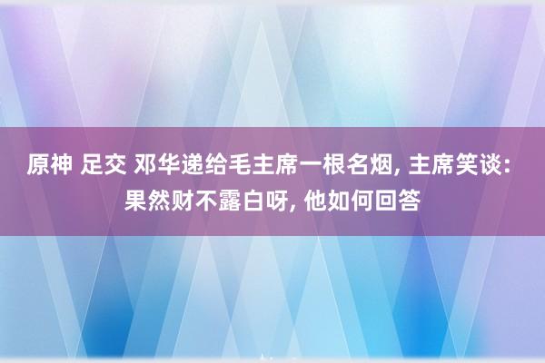 原神 足交 邓华递给毛主席一根名烟， 主席笑谈: 果然财不露白呀， 他如何回答