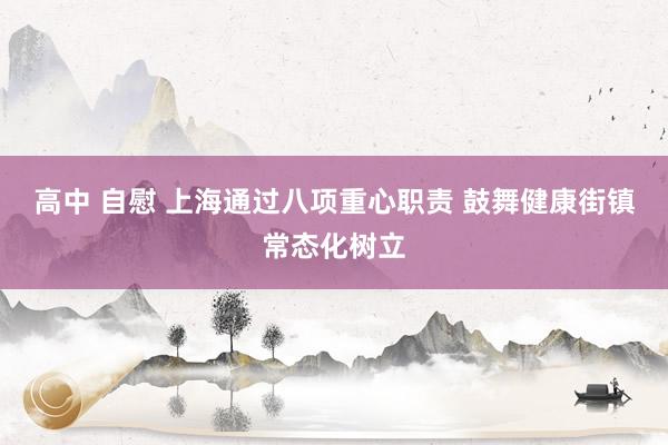 高中 自慰 上海通过八项重心职责 鼓舞健康街镇常态化树立