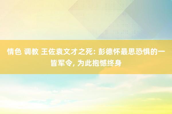 情色 调教 王佐袁文才之死: 彭德怀最思恐惧的一皆军令， 为此抱憾终身