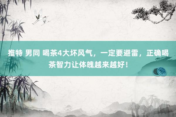 推特 男同 喝茶4大坏风气，一定要避雷，正确喝茶智力让体魄越来越好！