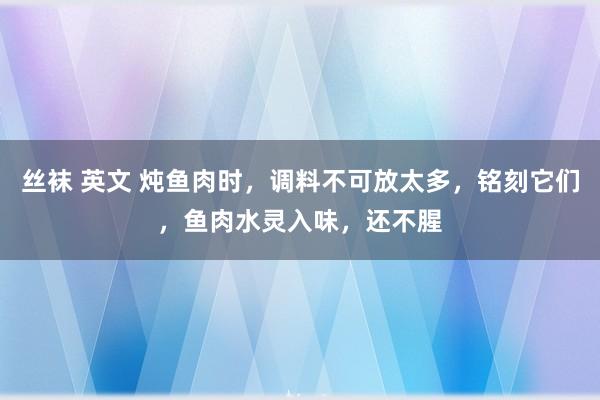 丝袜 英文 炖鱼肉时，调料不可放太多，铭刻它们，鱼肉水灵入味，还不腥