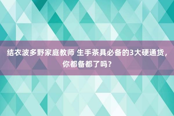 结衣波多野家庭教师 生手茶具必备的3大硬通货，你都备都了吗？