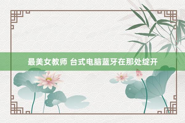 最美女教师 台式电脑蓝牙在那处绽开