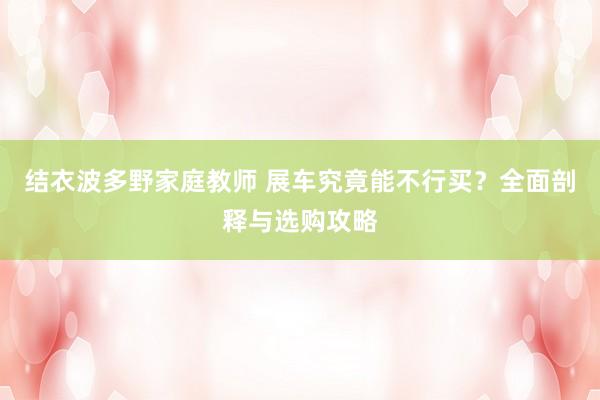 结衣波多野家庭教师 展车究竟能不行买？全面剖释与选购攻略