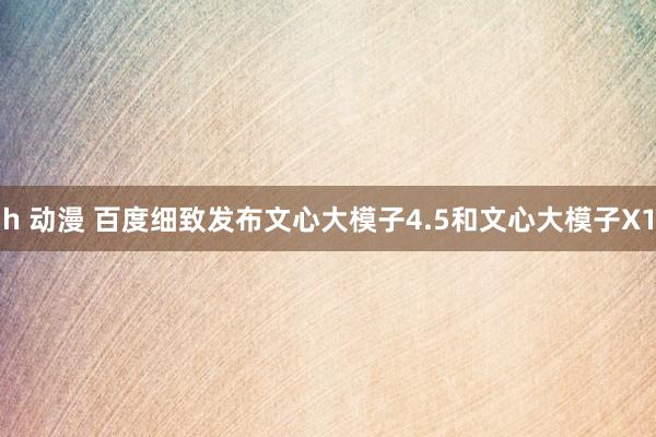 h 动漫 百度细致发布文心大模子4.5和文心大模子X1