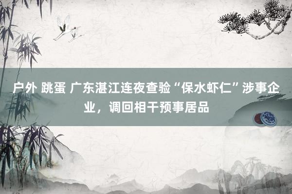 户外 跳蛋 广东湛江连夜查验“保水虾仁”涉事企业，调回相干预事居品