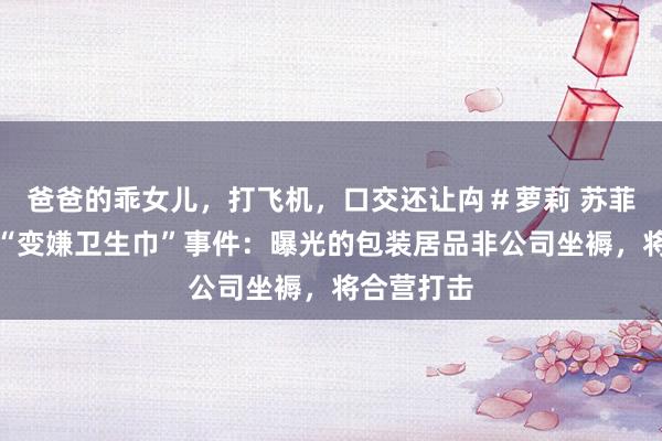 爸爸的乖女儿，打飞机，口交还让禸＃萝莉 苏菲回复卷入“变嫌卫生巾”事件：曝光的包装居品非公司坐褥，将合营打击