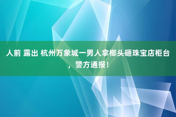 人前 露出 杭州万象城一男人拿榔头砸珠宝店柜台，警方通报！