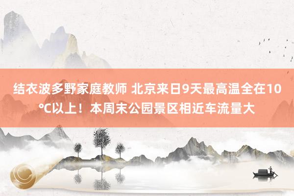 结衣波多野家庭教师 北京来日9天最高温全在10℃以上！本周末公园景区相近车流量大