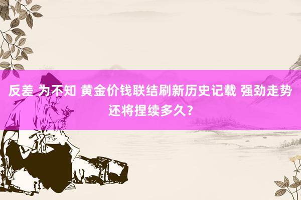 反差 为不知 黄金价钱联结刷新历史记载 强劲走势还将捏续多久？