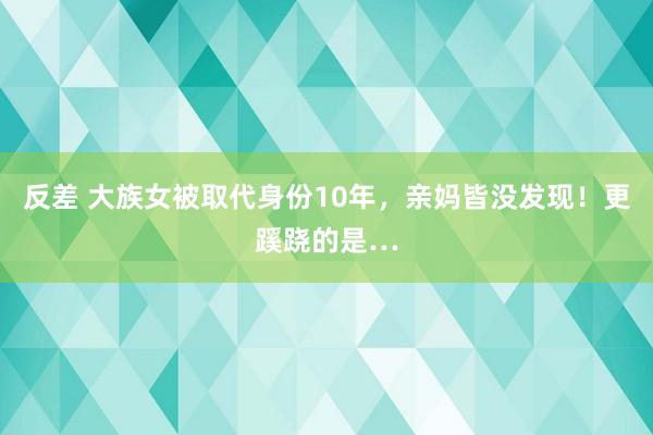反差 大族女被取代身份10年，亲妈皆没发现！更蹊跷的是…