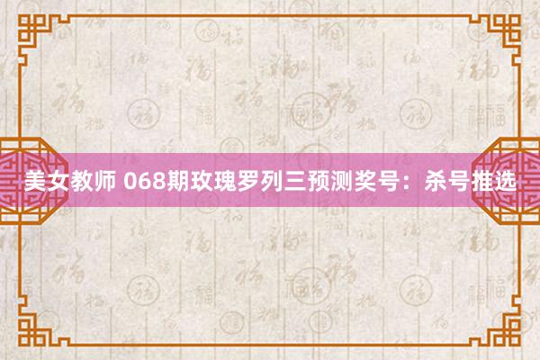 美女教师 068期玫瑰罗列三预测奖号：杀号推选