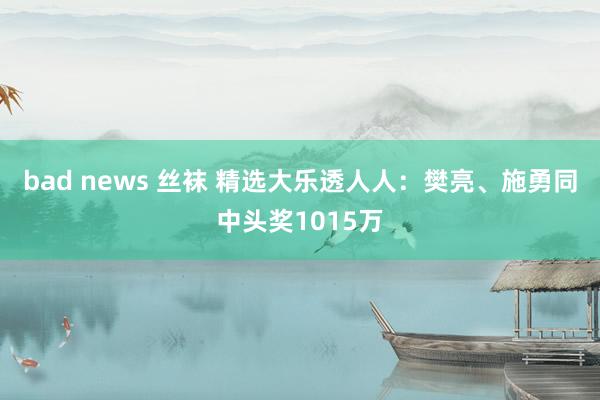 bad news 丝袜 精选大乐透人人：樊亮、施勇同中头奖1015万