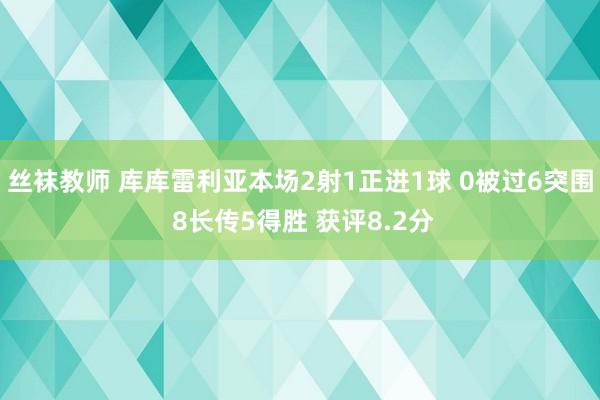 丝袜教师 库库雷利亚本场2射1正进1球 0被过6突围 8长传5得胜 获评8.2分
