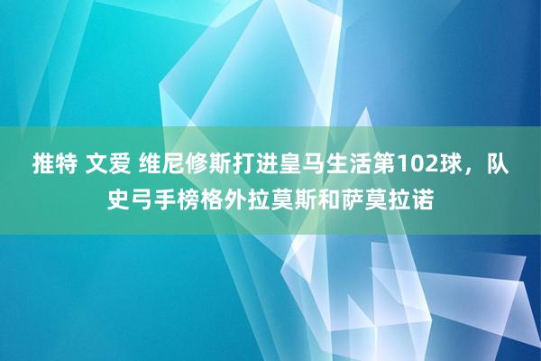 推特 文爱 维尼修斯打进皇马生活第102球，队史弓手榜格外拉莫斯和萨莫拉诺