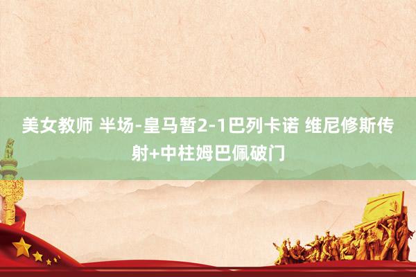 美女教师 半场-皇马暂2-1巴列卡诺 维尼修斯传射+中柱姆巴佩破门