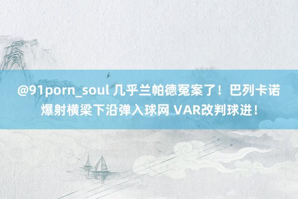 @91porn_soul 几乎兰帕德冤案了！巴列卡诺爆射横梁下沿弹入球网 VAR改判球进！