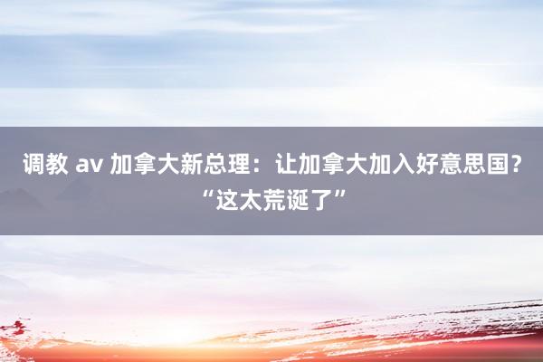 调教 av 加拿大新总理：让加拿大加入好意思国？“这太荒诞了”
