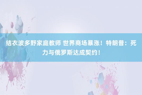 结衣波多野家庭教师 世界商场暴涨！特朗普：死力与俄罗斯达成契约！