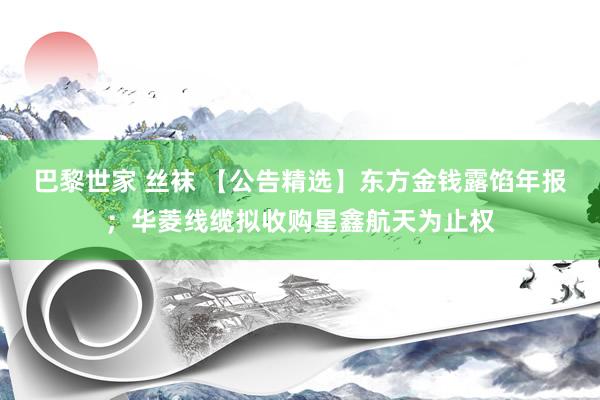 巴黎世家 丝袜 【公告精选】东方金钱露馅年报；华菱线缆拟收购星鑫航天为止权