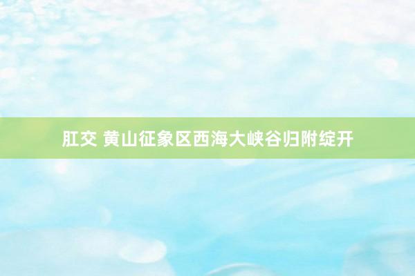肛交 黄山征象区西海大峡谷归附绽开