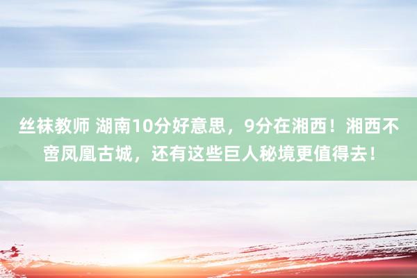 丝袜教师 湖南10分好意思，9分在湘西！湘西不啻凤凰古城，还有这些巨人秘境更值得去！