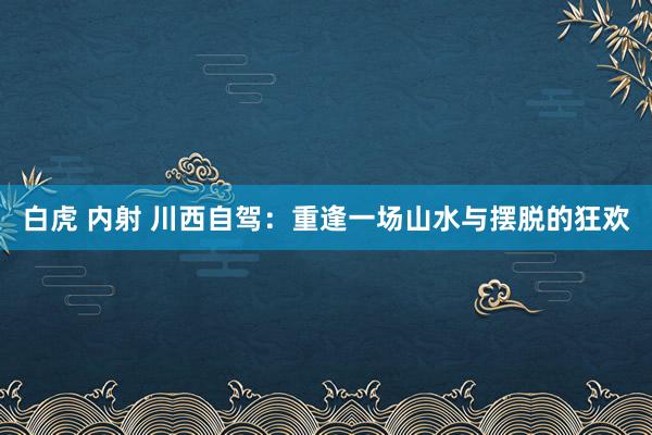 白虎 内射 川西自驾：重逢一场山水与摆脱的狂欢