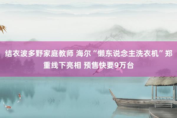 结衣波多野家庭教师 海尔“懒东说念主洗衣机”郑重线下亮相 预售快要9万台