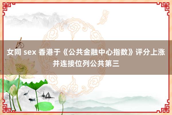 女同 sex 香港于《公共金融中心指数》评分上涨并连接位列公共第三
