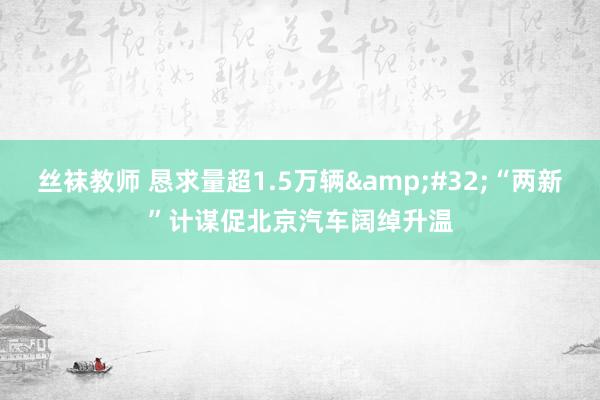 丝袜教师 恳求量超1.5万辆&#32;“两新”计谋促北京汽车阔绰升温