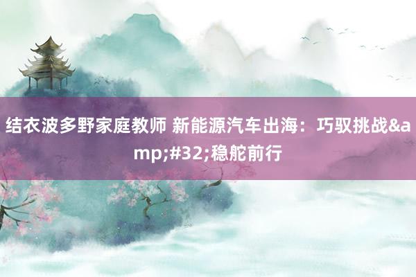 结衣波多野家庭教师 新能源汽车出海：巧驭挑战&#32;稳舵前行