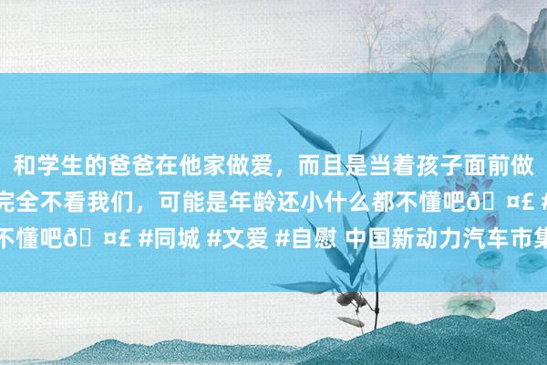 和学生的爸爸在他家做爱，而且是当着孩子面前做爱，太刺激了，孩子完全不看我们，可能是年龄还小什么都不懂吧🤣 #同城 #文爱 #自慰 中国新动力汽车市集酬谢丰厚