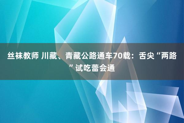 丝袜教师 川藏、青藏公路通车70载：舌尖“两路”试吃蕾会通