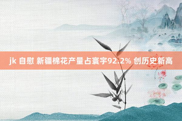 jk 自慰 新疆棉花产量占寰宇92.2% 创历史新高