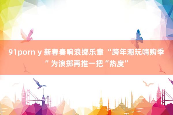 91porn y 新春奏响浪掷乐章 “跨年潮玩嗨购季”为浪掷再推一把“热度”