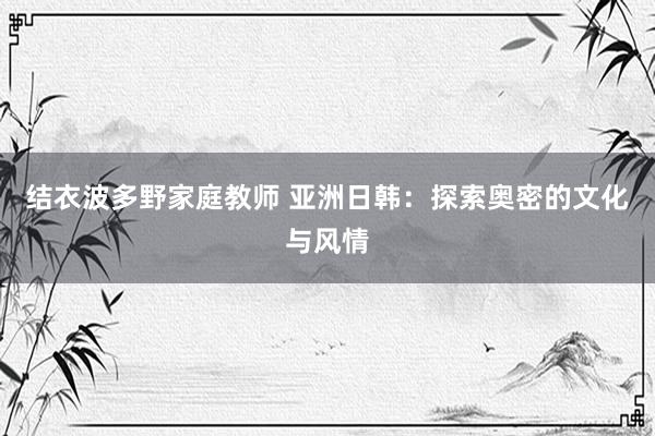 结衣波多野家庭教师 亚洲日韩：探索奥密的文化与风情