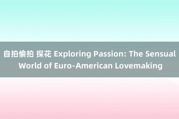 自拍偷拍 探花 Exploring Passion: The Sensual World of Euro-American Lovemaking