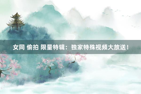 女同 偷拍 限量特辑：独家特殊视频大放送！