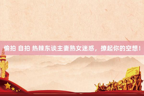 偷拍 自拍 热辣东谈主妻熟女迷惑，撩起你的空想！
