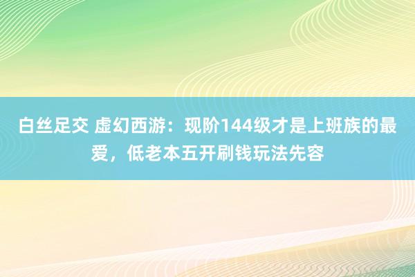 白丝足交 虚幻西游：现阶144级才是上班族的最爱，低老本五开刷钱玩法先容