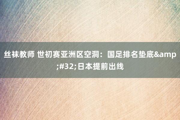 丝袜教师 世初赛亚洲区空洞：国足排名垫底&#32;日本提前出线