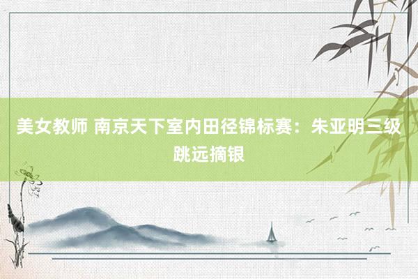 美女教师 南京天下室内田径锦标赛：朱亚明三级跳远摘银