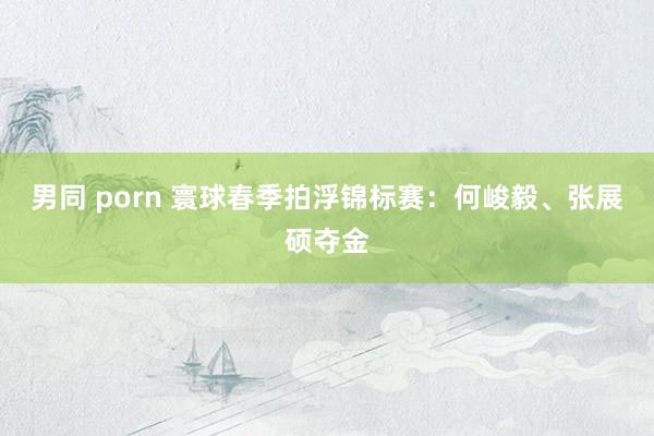 男同 porn 寰球春季拍浮锦标赛：何峻毅、张展硕夺金