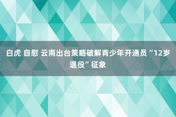 白虎 自慰 云南出台策略破解青少年开通员“12岁退役”征象
