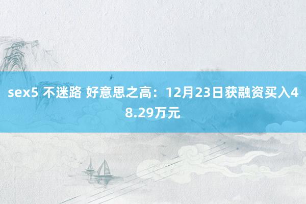 sex5 不迷路 好意思之高：12月23日获融资买入48.29万元